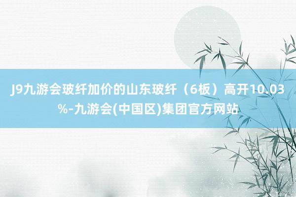 J9九游会玻纤加价的山东玻纤（6板）高开10.03%-九游会(中国区)集团官方网站