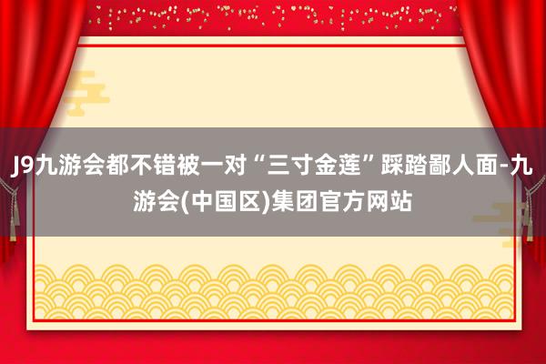 J9九游会都不错被一对“三寸金莲”踩踏鄙人面-九游会(中国区)集团官方网站