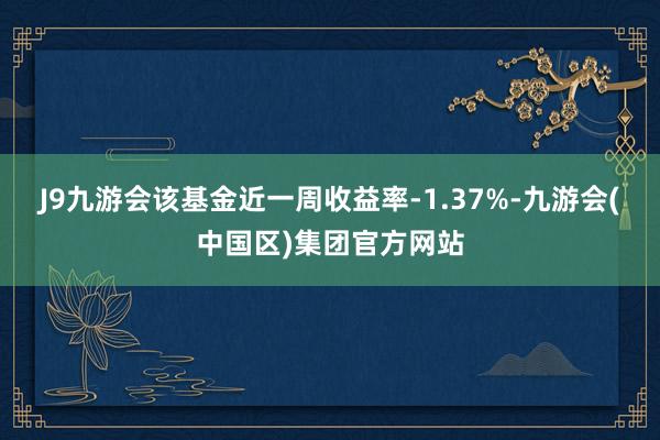 J9九游会该基金近一周收益率-1.37%-九游会(中国区)集团官方网站