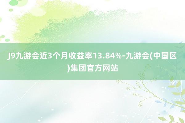 J9九游会近3个月收益率13.84%-九游会(中国区)集团官方网站