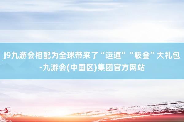 J9九游会相配为全球带来了“运道”“吸金”大礼包-九游会(中国区)集团官方网站