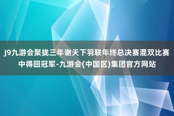 J9九游会聚拢三年谢天下羽联年终总决赛混双比赛中得回冠军-九游会(中国区)集团官方网站