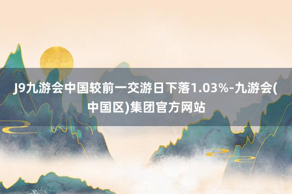 J9九游会中国较前一交游日下落1.03%-九游会(中国区)集团官方网站