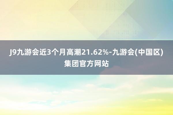 J9九游会近3个月高潮21.62%-九游会(中国区)集团官方网站