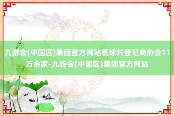 九游会(中国区)集团官方网站寰球共登记商协会11万余家-九游会(中国区)集团官方网站