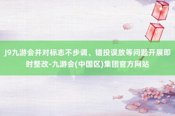 J9九游会并对标志不步调、错投误放等问题开展即时整改-九游会(中国区)集团官方网站