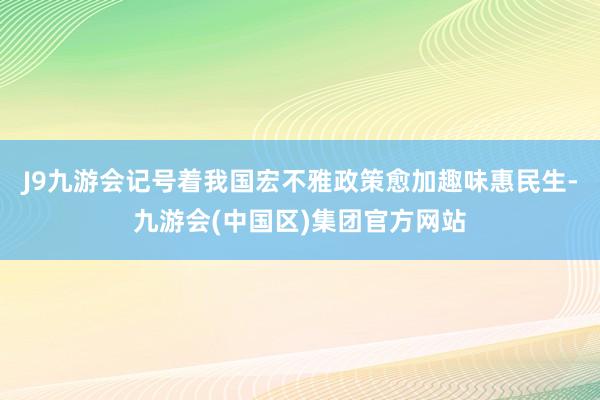 J9九游会记号着我国宏不雅政策愈加趣味惠民生-九游会(中国区)集团官方网站