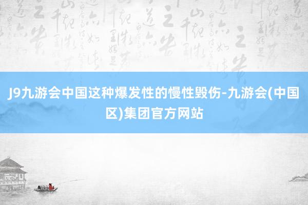 J9九游会中国这种爆发性的慢性毁伤-九游会(中国区)集团官方网站