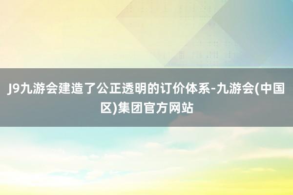 J9九游会建造了公正透明的订价体系-九游会(中国区)集团官方网站