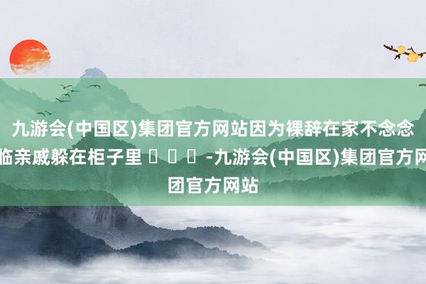 九游会(中国区)集团官方网站因为裸辞在家不念念濒临亲戚躲在柜子里 ​​​-九游会(中国区)集团官方网站