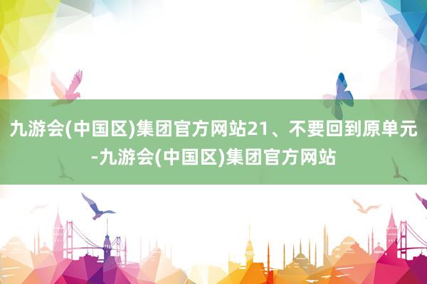 九游会(中国区)集团官方网站21、不要回到原单元-九游会(中国区)集团官方网站