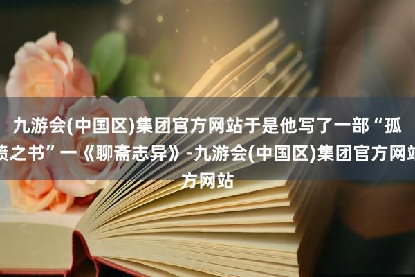 九游会(中国区)集团官方网站于是他写了一部“孤愤之书”一《聊斋志异》-九游会(中国区)集团官方网站