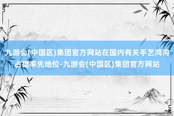 九游会(中国区)集团官方网站在国内有关手艺鸿沟占据率先地位-九游会(中国区)集团官方网站