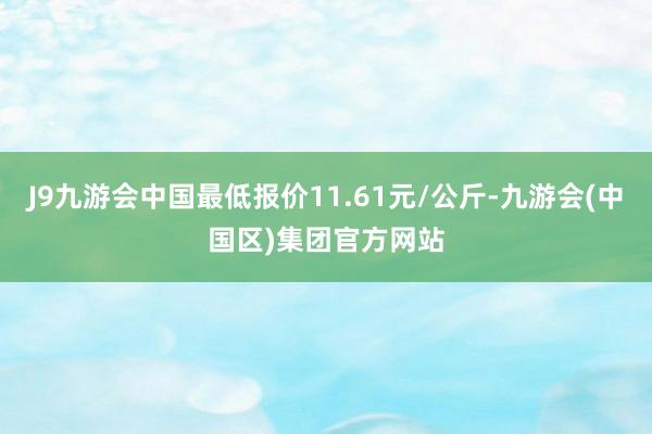 J9九游会中国最低报价11.61元/公斤-九游会(中国区)集团官方网站