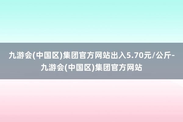 九游会(中国区)集团官方网站出入5.70元/公斤-九游会(中国区)集团官方网站