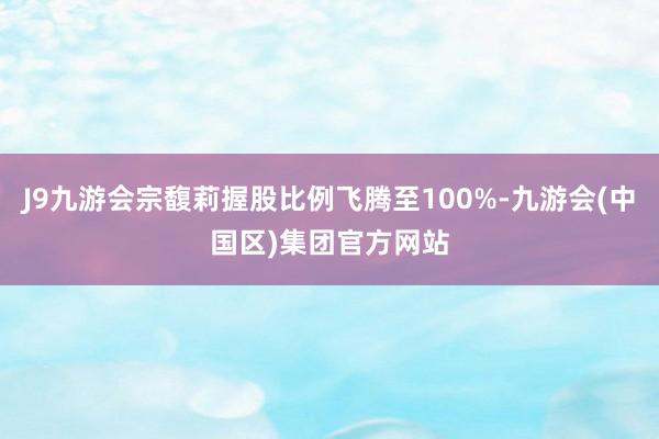 J9九游会宗馥莉握股比例飞腾至100%-九游会(中国区)集团官方网站