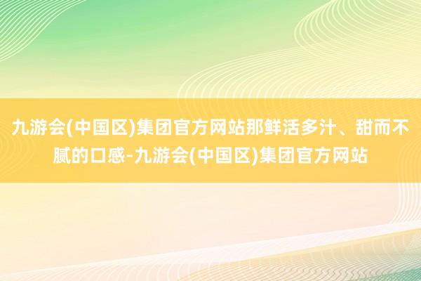 九游会(中国区)集团官方网站那鲜活多汁、甜而不腻的口感-九游会(中国区)集团官方网站