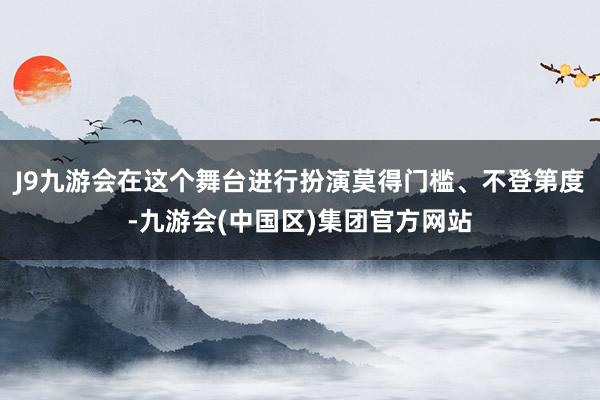 J9九游会在这个舞台进行扮演莫得门槛、不登第度-九游会(中国区)集团官方网站