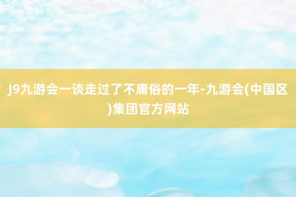 J9九游会一谈走过了不庸俗的一年-九游会(中国区)集团官方网站