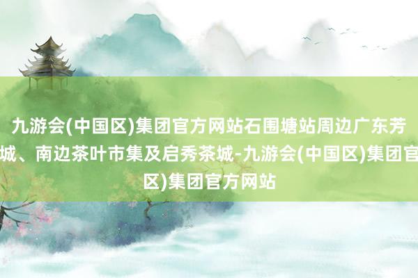 九游会(中国区)集团官方网站石围塘站周边广东芳村茶业城、南边茶叶市集及启秀茶城-九游会(中国区)集团官方网站