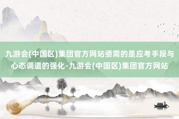 九游会(中国区)集团官方网站亟需的是应考手段与心态调遣的强化-九游会(中国区)集团官方网站