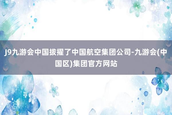 J9九游会中国拔擢了中国航空集团公司-九游会(中国区)集团官方网站