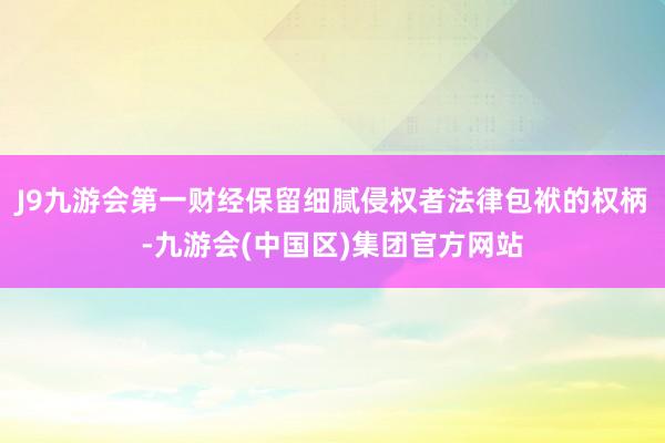 J9九游会第一财经保留细腻侵权者法律包袱的权柄-九游会(中国区)集团官方网站