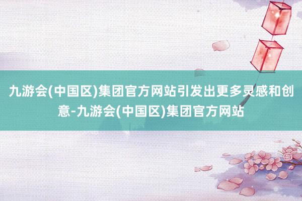 九游会(中国区)集团官方网站引发出更多灵感和创意-九游会(中国区)集团官方网站