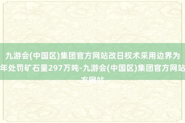 九游会(中国区)集团官方网站改日权术采用边界为年处罚矿石量297万吨-九游会(中国区)集团官方网站