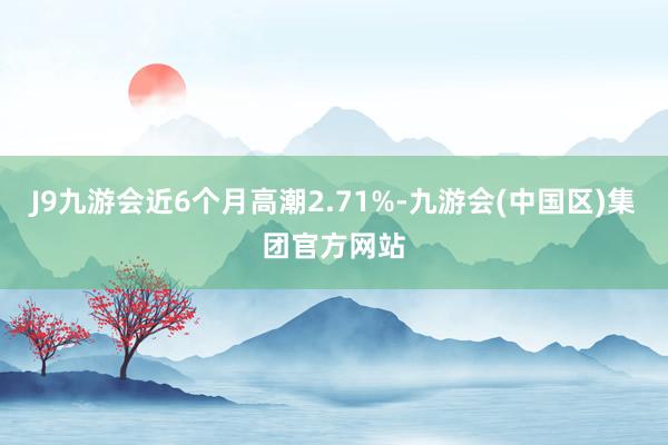 J9九游会近6个月高潮2.71%-九游会(中国区)集团官方网站