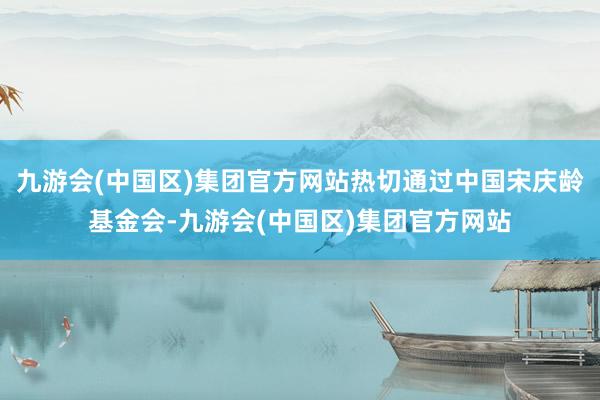 九游会(中国区)集团官方网站热切通过中国宋庆龄基金会-九游会(中国区)集团官方网站