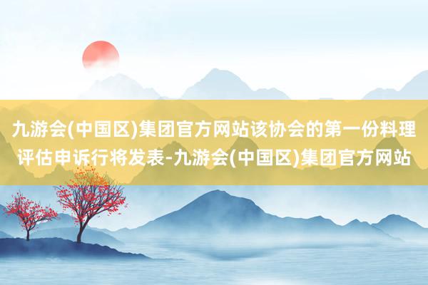 九游会(中国区)集团官方网站该协会的第一份料理评估申诉行将发表-九游会(中国区)集团官方网站