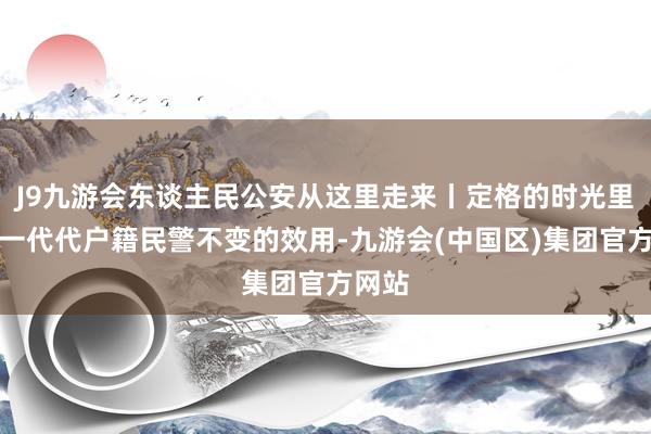 J9九游会东谈主民公安从这里走来丨定格的时光里，是一代代户籍民警不变的效用-九游会(中国区)集团官方网站