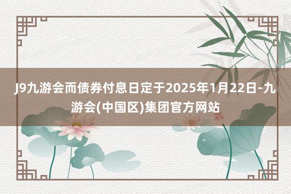 J9九游会而债券付息日定于2025年1月22日-九游会(中国区)集团官方网站