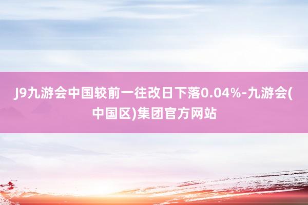 J9九游会中国较前一往改日下落0.04%-九游会(中国区)集团官方网站