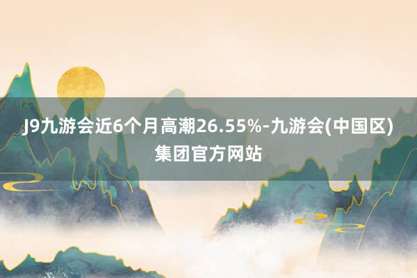 J9九游会近6个月高潮26.55%-九游会(中国区)集团官方网站