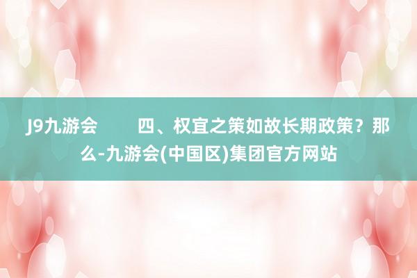 J9九游会        四、权宜之策如故长期政策？那么-九游会(中国区)集团官方网站