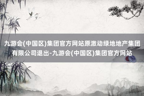 九游会(中国区)集团官方网站原激动绿地地产集团有限公司退出-九游会(中国区)集团官方网站