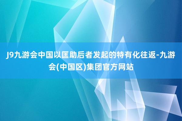 J9九游会中国以匡助后者发起的特有化往返-九游会(中国区)集团官方网站