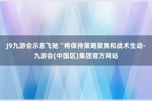 J9九游会示意飞驰“将保持策略聚焦和战术生动-九游会(中国区)集团官方网站