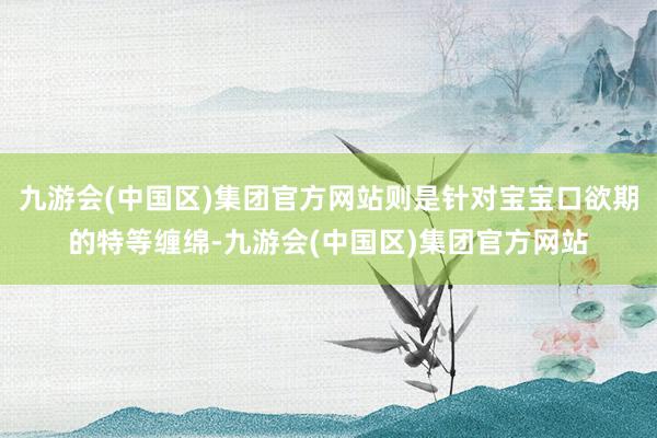 九游会(中国区)集团官方网站则是针对宝宝口欲期的特等缠绵-九游会(中国区)集团官方网站